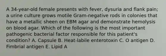 A 34-year-old female presents with fever, dysuria and flank pain; a urine culture grows motile Gram-negative rods in colonies that have a metallic sheen on EBM agar and demonstrate hemolysis on blood agar. Which of the following is the most important pathogenic bacterial factor responsible for this patient's condition? A. Capsule B. Heat-labile enterotoxin C. O antigen D. Fimbrial antigen E. Lipid A