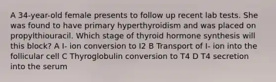 A 34-year-old female presents to follow up recent lab tests. She was found to have primary hyperthyroidism and was placed on propylthiouracil. Which stage of thyroid hormone synthesis will this block? A I- ion conversion to I2 B Transport of I- ion into the follicular cell C Thyroglobulin conversion to T4 D T4 secretion into the serum