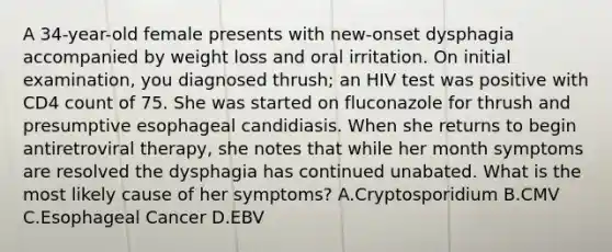 A 34-year-old female presents with new-onset dysphagia accompanied by weight loss and oral irritation. On initial examination, you diagnosed thrush; an HIV test was positive with CD4 count of 75. She was started on fluconazole for thrush and presumptive esophageal candidiasis. When she returns to begin antiretroviral therapy, she notes that while her month symptoms are resolved the dysphagia has continued unabated. What is the most likely cause of her symptoms? A.Cryptosporidium B.CMV C.Esophageal Cancer D.EBV