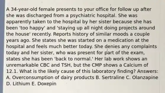 A 34-year-old female presents to your office for follow up after she was discharged from a psychiatric hospital. She was apparently taken to the hospital by her sister because she has been 'too happy' and 'staying up all night doing projects around the house' recently. Reports history of similar moods a couple years ago. She states she was started on a medication at the hospital and feels much better today. She denies any complaints today and her sister, who was present for part of the exam, states she has been 'back to normal.' Her lab work shows an unremarkable CBC and TSH, but the CMP shows a Calcium of 12.1. What is the likely cause of this laboratory finding? Answers: A. Overconsumption of dairy products B. Sertraline C. Olanzapine D. Lithium E. Doxepin