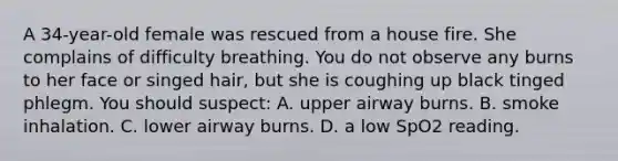 A 34-year-old female was rescued from a house fire. She complains of difficulty breathing. You do not observe any burns to her face or singed hair, but she is coughing up black tinged phlegm. You should suspect: A. upper airway burns. B. smoke inhalation. C. lower airway burns. D. a low SpO2 reading.