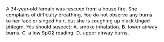 A​ 34-year-old female was rescued from a house fire. She complains of difficulty breathing. You do not observe any burns to her face or singed​ hair, but she is coughing up black tinged phlegm. You should​ suspect: A. smoke inhalation. B. lower airway burns. C. a low SpO2 reading. D. upper airway burns.