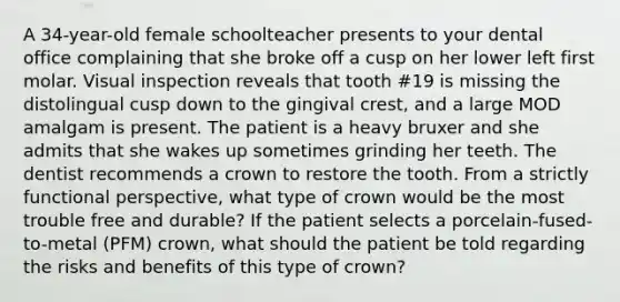 A 34-year-old female schoolteacher presents to your dental office complaining that she broke off a cusp on her lower left first molar. Visual inspection reveals that tooth #19 is missing the distolingual cusp down to the gingival crest, and a large MOD amalgam is present. The patient is a heavy bruxer and she admits that she wakes up sometimes grinding her teeth. The dentist recommends a crown to restore the tooth. From a strictly functional perspective, what type of crown would be the most trouble free and durable? If the patient selects a porcelain-fused-to-metal (PFM) crown, what should the patient be told regarding the risks and benefits of this type of crown?