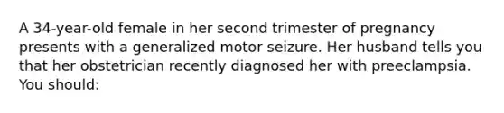 A 34-year-old female in her second trimester of pregnancy presents with a generalized motor seizure. Her husband tells you that her obstetrician recently diagnosed her with preeclampsia. You should: