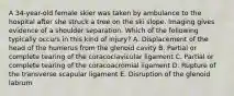 A 34-year-old female skier was taken by ambulance to the hospital after she struck a tree on the ski slope. Imaging gives evidence of a shoulder separation. Which of the following typically occurs in this kind of injury? A. Displacement of the head of the humerus from the glenoid cavity B. Partial or complete tearing of the coracoclavicular ligament C. Partial or complete tearing of the coracoacromial ligament D. Rupture of the transverse scapular ligament E. Disruption of the glenoid labrum