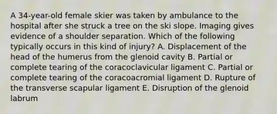 A 34-year-old female skier was taken by ambulance to the hospital after she struck a tree on the ski slope. Imaging gives evidence of a shoulder separation. Which of the following typically occurs in this kind of injury? A. Displacement of the head of the humerus from the glenoid cavity B. Partial or complete tearing of the coracoclavicular ligament C. Partial or complete tearing of the coracoacromial ligament D. Rupture of the transverse scapular ligament E. Disruption of the glenoid labrum