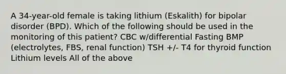 A 34-year-old female is taking lithium (Eskalith) for bipolar disorder (BPD). Which of the following should be used in the monitoring of this patient? CBC w/differential Fasting BMP (electrolytes, FBS, renal function) TSH +/- T4 for thyroid function Lithium levels All of the above