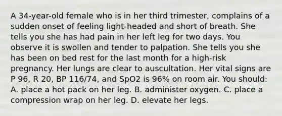 A 34-year-old female who is in her third trimester, complains of a sudden onset of feeling light-headed and short of breath. She tells you she has had pain in her left leg for two days. You observe it is swollen and tender to palpation. She tells you she has been on bed rest for the last month for a high-risk pregnancy. Her lungs are clear to auscultation. Her vital signs are P 96, R 20, BP 116/74, and SpO2 is 96% on room air. You should: A. place a hot pack on her leg. B. administer oxygen. C. place a compression wrap on her leg. D. elevate her legs.