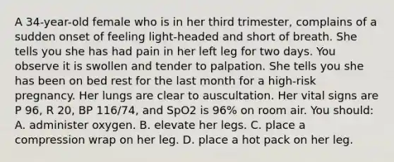 A 34-year-old female who is in her third trimester, complains of a sudden onset of feeling light-headed and short of breath. She tells you she has had pain in her left leg for two days. You observe it is swollen and tender to palpation. She tells you she has been on bed rest for the last month for a high-risk pregnancy. Her lungs are clear to auscultation. Her vital signs are P 96, R 20, BP 116/74, and SpO2 is 96% on room air. You should: A. administer oxygen. B. elevate her legs. C. place a compression wrap on her leg. D. place a hot pack on her leg.