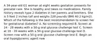 A 34-year-old G1 woman at eight weeks gestation presents for prenatal care. She is healthy and takes no medications. Family history reveals type 2 diabetes in her parents and brothers. She is 5 feet 2 inches tall and weighs 220 pounds (BMI 40.2 kg/m2). Which of the following is the best recommendation to screen her for gestational diabetes? A. No screening required B. Screen at 24 - 28 weeks with a 50-g oral glucose challenge test C. Screen at 16 - 20 weeks with a 50-g oral glucose challenge test D. Screen now with a 50-g oral glucose challenge test E. Begin an oral hypoglycemic agent now