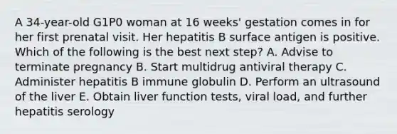 A 34-year-old G1P0 woman at 16 weeks' gestation comes in for her first prenatal visit. Her hepatitis B surface antigen is positive. Which of the following is the best next step? A. Advise to terminate pregnancy B. Start multidrug antiviral therapy C. Administer hepatitis B immune globulin D. Perform an ultrasound of the liver E. Obtain liver function tests, viral load, and further hepatitis serology