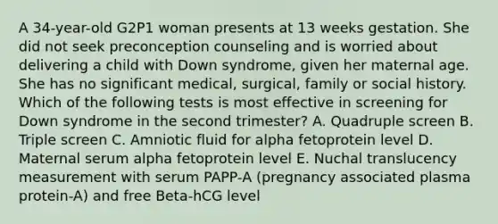 A 34-year-old G2P1 woman presents at 13 weeks gestation. She did not seek preconception counseling and is worried about delivering a child with Down syndrome, given her maternal age. She has no significant medical, surgical, family or social history. Which of the following tests is most effective in screening for Down syndrome in the second trimester? A. Quadruple screen B. Triple screen C. Amniotic fluid for alpha fetoprotein level D. Maternal serum alpha fetoprotein level E. Nuchal translucency measurement with serum PAPP-A (pregnancy associated plasma protein-A) and free Beta-hCG level