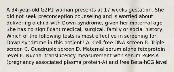 A 34-year-old G2P1 woman presents at 17 weeks gestation. She did not seek preconception counseling and is worried about delivering a child with Down syndrome, given her maternal age. She has no significant medical, surgical, family or social history. Which of the following tests is most effective in screening for Down syndrome in this patient? A. Cell-free DNA screen B. Triple screen C. Quadruple screen D. Maternal serum alpha fetoprotein level E. Nuchal translucency measurement with serum PAPP-A (pregnancy associated plasma protein-A) and free Beta-hCG level