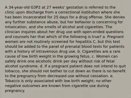 A 34-year-old G3P2 at 27 weeks' gestation is referred to the clinic upon discharge from a correctional institution where she has been incarcerated for 25 days for a drug offense. She denies any further substance abuse, but her behavior is concerning for intoxication, and she smells of alcohol and cigarettes. The clinician inquires about her drug use with open-ended questions and counsels her that which of the following is true? a. Pregnant women are not routinely screened for hepatitis C, but this test should be added to the panel of prenatal blood tests for patients with a history of intravenous drug use. b. Cigarettes are a rare cause of low birth weight in the growing fetus. c. Women can safely drink one alcoholic drink per day without risk of fetal alcohol syndrome. d. If a pregnant patient does not intend to quit tobacco, she should not bother to cut down as there is no benefit to the pregnancy from decreased use without cessation. e. Tobacco is only associated with low birth weight; no other negative outcomes are known from cigarette use during pregnancy.