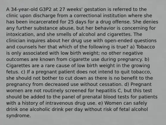 A 34‐year‐old G3P2 at 27 weeks' gestation is referred to the clinic upon discharge from a correctional institution where she has been incarcerated for 25 days for a drug offense. She denies any further substance abuse, but her behavior is concerning for intoxication, and she smells of alcohol and cigarettes. The clinician inquires about her drug use with open‐ended questions and counsels her that which of the following is true? a) Tobacco is only associated with low birth weight; no other negative outcomes are known from cigarette use during pregnancy. b) Cigarettes are a rare cause of low birth weight in the growing fetus. c) If a pregnant patient does not intend to quit tobacco, she should not bother to cut down as there is no benefit to the pregnancy from decreased use without cessation. d) Pregnant women are not routinely screened for hepatitis C, but this test should be added to the panel of prenatal blood tests for patients with a history of intravenous drug use. e) Women can safely drink one alcoholic drink per day without risk of fetal alcohol syndrome.