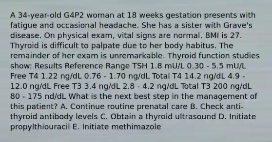 A 34-year-old G4P2 woman at 18 weeks gestation presents with fatigue and occasional headache. She has a sister with Grave's disease. On physical exam, vital signs are normal. BMI is 27. Thyroid is difficult to palpate due to her body habitus. The remainder of her exam is unremarkable. Thyroid function studies show: Results Reference Range TSH 1.8 mU/L 0.30 - 5.5 mU/L Free T4 1.22 ng/dL 0.76 - 1.70 ng/dL Total T4 14.2 ng/dL 4.9 - 12.0 ng/dL Free T3 3.4 ng/dL 2.8 - 4.2 ng/dL Total T3 200 ng/dL 80 - 175 nd/dL What is the next best step in the management of this patient? A. Continue routine prenatal care B. Check anti-thyroid antibody levels C. Obtain a thyroid ultrasound D. Initiate propylthiouracil E. Initiate methimazole