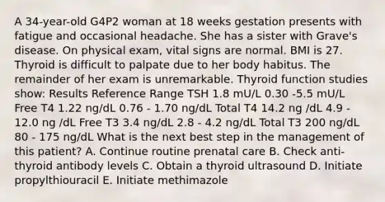 A 34-year-old G4P2 woman at 18 weeks gestation presents with fatigue and occasional headache. She has a sister with Grave's disease. On physical exam, vital signs are normal. BMI is 27. Thyroid is difficult to palpate due to her body habitus. The remainder of her exam is unremarkable. Thyroid function studies show: Results Reference Range TSH 1.8 mU/L 0.30 -5.5 mU/L Free T4 1.22 ng/dL 0.76 - 1.70 ng/dL Total T4 14.2 ng /dL 4.9 - 12.0 ng /dL Free T3 3.4 ng/dL 2.8 - 4.2 ng/dL Total T3 200 ng/dL 80 - 175 ng/dL What is the next best step in the management of this patient? A. Continue routine prenatal care B. Check anti-thyroid antibody levels C. Obtain a thyroid ultrasound D. Initiate propylthiouracil E. Initiate methimazole