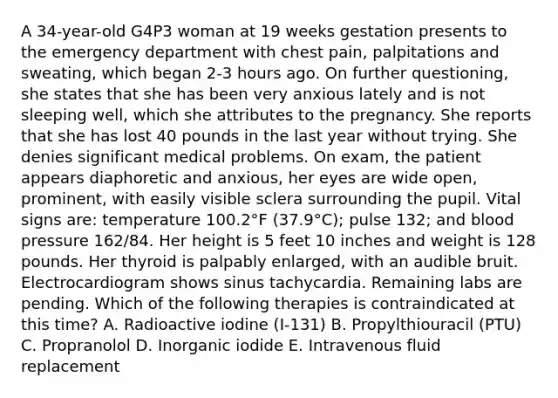 A 34-year-old G4P3 woman at 19 weeks gestation presents to the emergency department with chest pain, palpitations and sweating, which began 2-3 hours ago. On further questioning, she states that she has been very anxious lately and is not sleeping well, which she attributes to the pregnancy. She reports that she has lost 40 pounds in the last year without trying. She denies significant medical problems. On exam, the patient appears diaphoretic and anxious, her eyes are wide open, prominent, with easily visible sclera surrounding the pupil. Vital signs are: temperature 100.2°F (37.9°C); pulse 132; and blood pressure 162/84. Her height is 5 feet 10 inches and weight is 128 pounds. Her thyroid is palpably enlarged, with an audible bruit. Electrocardiogram shows sinus tachycardia. Remaining labs are pending. Which of the following therapies is contraindicated at this time? A. Radioactive iodine (I-131) B. Propylthiouracil (PTU) C. Propranolol D. Inorganic iodide E. Intravenous fluid replacement