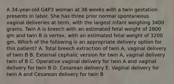 A 34-year-old G4P3 woman at 36 weeks with a twin gestation presents in labor. She has three prior normal spontaneous vaginal deliveries at term, with the largest infant weighing 3400 grams. Twin A is breech with an estimated fetal weight of 2800 gm and twin B is vertex, with an estimated fetal weight of 3200 gm. Which of the following is an appropriate delivery option for this patient? A. Total breech extraction of twin A, vaginal delivery of twin B B. External cephalic version for twin A, vaginal delivery twin of B C. Operative vaginal delivery for twin A and vaginal delivery for twin B D. Cesarean delivery E. Vaginal delivery for twin A and Cesarean delivery for twin B