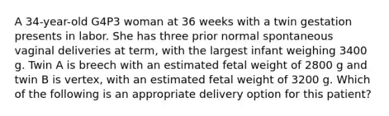 A 34-year-old G4P3 woman at 36 weeks with a twin gestation presents in labor. She has three prior normal spontaneous vaginal deliveries at term, with the largest infant weighing 3400 g. Twin A is breech with an estimated fetal weight of 2800 g and twin B is vertex, with an estimated fetal weight of 3200 g. Which of the following is an appropriate delivery option for this patient?