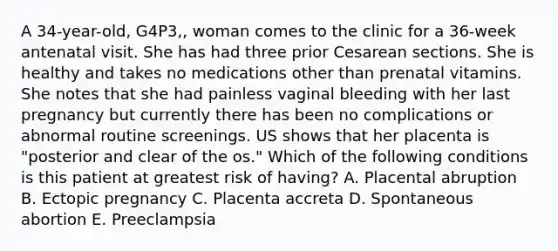 A 34-year-old, G4P3,, woman comes to the clinic for a 36-week antenatal visit. She has had three prior Cesarean sections. She is healthy and takes no medications other than prenatal vitamins. She notes that she had painless vaginal bleeding with her last pregnancy but currently there has been no complications or abnormal routine screenings. US shows that her placenta is "posterior and clear of the os." Which of the following conditions is this patient at greatest risk of having? A. Placental abruption B. Ectopic pregnancy C. Placenta accreta D. Spontaneous abortion E. Preeclampsia