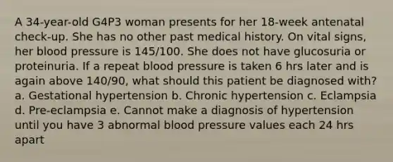 A 34-year-old G4P3 woman presents for her 18-week antenatal check-up. She has no other past medical history. On vital signs, her blood pressure is 145/100. She does not have glucosuria or proteinuria. If a repeat blood pressure is taken 6 hrs later and is again above 140/90, what should this patient be diagnosed with? a. Gestational hypertension b. Chronic hypertension c. Eclampsia d. Pre-eclampsia e. Cannot make a diagnosis of hypertension until you have 3 abnormal blood pressure values each 24 hrs apart