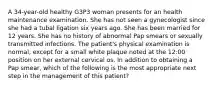 A 34-year-old healthy G3P3 woman presents for an health maintenance examination. She has not seen a gynecologist since she had a tubal ligation six years ago. She has been married for 12 years. She has no history of abnormal Pap smears or sexually transmitted infections. The patient's physical examination is normal, except for a small white plaque noted at the 12:00 position on her external cervical os. In addition to obtaining a Pap smear, which of the following is the most appropriate next step in the management of this patient?