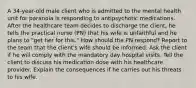 A 34-year-old male client who is admitted to the mental health unit for paranoia is responding to antipsychotic medications. After the healthcare team decides to discharge the client, he tells the practical nurse (PN) that his wife is unfaithful and he plans to "get her for this." How should the PN respond? Report to the team that the client's wife should be informed. Ask the client if he will comply with the mandatory day hospital visits. Tell the client to discuss his medication dose with his healthcare provider. Explain the consequences if he carries out his threats to his wife.