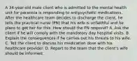 A 34-year-old male client who is admitted to the mental health unit for paranoia is responding to antipsychotic medications. After the healthcare team decides to discharge the client, he tells the practical nurse (PN) that his wife is unfaithful and he plans to get her for this. How should the PN respond? A. Ask the client if he will comply with the mandatory day hospital visits. B. Explain the consequences if he carries out his threats to his wife. C. Tell the client to discuss his medication dose with his healthcare provider. D. Report to the team that the client's wife should be informed.