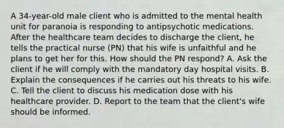 A 34-year-old male client who is admitted to the mental health unit for paranoia is responding to antipsychotic medications. After the healthcare team decides to discharge the client, he tells the practical nurse (PN) that his wife is unfaithful and he plans to get her for this. How should the PN respond? A. Ask the client if he will comply with the mandatory day hospital visits. B. Explain the consequences if he carries out his threats to his wife. C. Tell the client to discuss his medication dose with his healthcare provider. D. Report to the team that the client's wife should be informed.