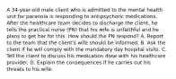 A 34-year-old male client who is admitted to the mental health unit for paranoia is responding to antipsychotic medications. After the healthcare team decides to discharge the client, he tells the practical nurse (PN) that his wife is unfaithful and he plans to get her for this. How should the PN respond? A. Report to the team that the client's wife should be informed. B. Ask the client if he will comply with the mandatory day hospital visits. C. Tell the client to discuss his medication dose with his healthcare provider. D. Explain the consequences if he carries out his threats to his wife.