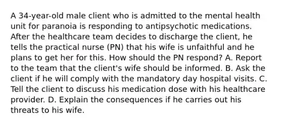 A 34-year-old male client who is admitted to the mental health unit for paranoia is responding to antipsychotic medications. After the healthcare team decides to discharge the client, he tells the practical nurse (PN) that his wife is unfaithful and he plans to get her for this. How should the PN respond? A. Report to the team that the client's wife should be informed. B. Ask the client if he will comply with the mandatory day hospital visits. C. Tell the client to discuss his medication dose with his healthcare provider. D. Explain the consequences if he carries out his threats to his wife.