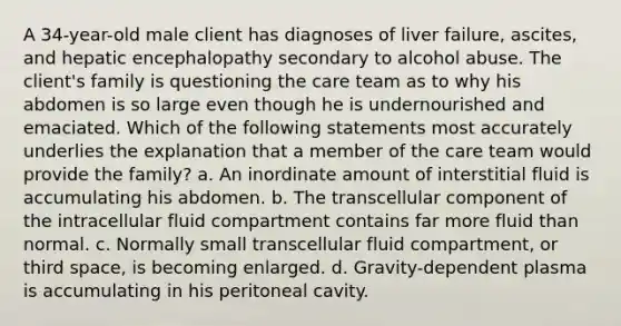 A 34-year-old male client has diagnoses of liver failure, ascites, and hepatic encephalopathy secondary to alcohol abuse. The client's family is questioning the care team as to why his abdomen is so large even though he is undernourished and emaciated. Which of the following statements most accurately underlies the explanation that a member of the care team would provide the family? a. An inordinate amount of interstitial fluid is accumulating his abdomen. b. The transcellular component of the intracellular fluid compartment contains far more fluid than normal. c. Normally small transcellular fluid compartment, or third space, is becoming enlarged. d. Gravity-dependent plasma is accumulating in his peritoneal cavity.