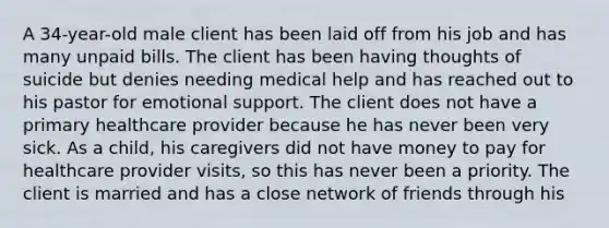 A 34-year-old male client has been laid off from his job and has many unpaid bills. The client has been having thoughts of suicide but denies needing medical help and has reached out to his pastor for emotional support. The client does not have a primary healthcare provider because he has never been very sick. As a child, his caregivers did not have money to pay for healthcare provider visits, so this has never been a priority. The client is married and has a close network of friends through his