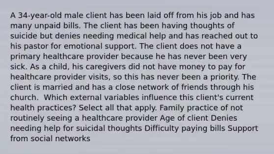 A 34-year-old male client has been laid off from his job and has many unpaid bills. The client has been having thoughts of suicide but denies needing medical help and has reached out to his pastor for emotional support. The client does not have a primary healthcare provider because he has never been very sick. As a child, his caregivers did not have money to pay for healthcare provider visits, so this has never been a priority. The client is married and has a close network of friends through his church. ​ Which external variables influence this client's current health practices? Select all that apply. Family practice of not routinely seeing a healthcare provider Age of client Denies needing help for suicidal thoughts Difficulty paying bills Support from social networks