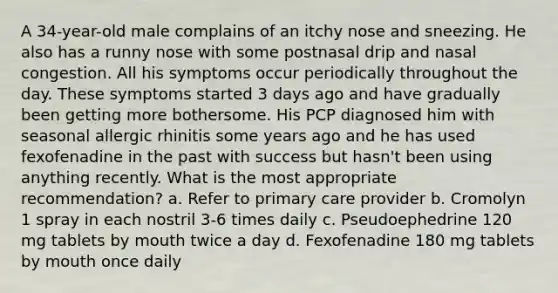 A 34-year-old male complains of an itchy nose and sneezing. He also has a runny nose with some postnasal drip and nasal congestion. All his symptoms occur periodically throughout the day. These symptoms started 3 days ago and have gradually been getting more bothersome. His PCP diagnosed him with seasonal allergic rhinitis some years ago and he has used fexofenadine in the past with success but hasn't been using anything recently. What is the most appropriate recommendation? a. Refer to primary care provider b. Cromolyn 1 spray in each nostril 3-6 times daily c. Pseudoephedrine 120 mg tablets by mouth twice a day d. Fexofenadine 180 mg tablets by mouth once daily