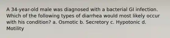 A 34-year-old male was diagnosed with a bacterial GI infection. Which of the following types of diarrhea would most likely occur with his condition? a. Osmotic b. Secretory c. Hypotonic d. Motility