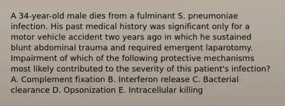 A 34-year-old male dies from a fulminant S. pneumoniae infection. His past medical history was significant only for a motor vehicle accident two years ago in which he sustained blunt abdominal trauma and required emergent laparotomy. Impairment of which of the following protective mechanisms most likely contributed to the severity of this patient's infection? A. Complement fixation B. Interferon release C. Bacterial clearance D. Opsonization E. Intracellular killing