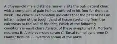 A 34-year-old male distance runner visits the out- patient clinic with a complaint of pain he has suffered in his foot for the past week. The clinical examination indicates that the patient has an inflammation of the tough band of tissue stretching from the calcaneus to the ball of the foot. Which of the following conditions is most characteristic of these symptoms? A. Morton's neuroma B. Ankle eversion sprain C. Tarsal tunnel syndrome D. Plantar fasciitis E. Inversion sprain of the ankle