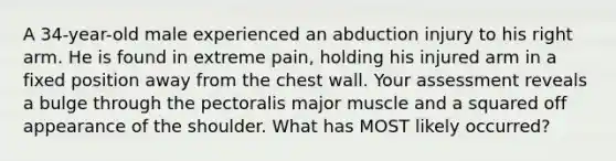 A 34-year-old male experienced an abduction injury to his right arm. He is found in extreme pain, holding his injured arm in a fixed position away from the chest wall. Your assessment reveals a bulge through the pectoralis major muscle and a squared off appearance of the shoulder. What has MOST likely occurred?