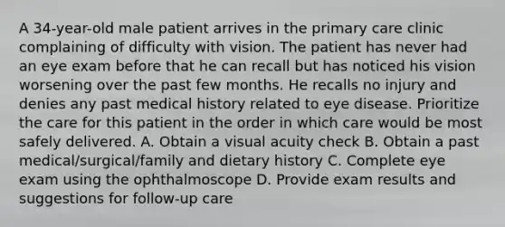 A 34-year-old male patient arrives in the primary care clinic complaining of difficulty with vision. The patient has never had an eye exam before that he can recall but has noticed his vision worsening over the past few months. He recalls no injury and denies any past medical history related to eye disease. Prioritize the care for this patient in the order in which care would be most safely delivered. A. Obtain a visual acuity check B. Obtain a past medical/surgical/family and dietary history C. Complete eye exam using the ophthalmoscope D. Provide exam results and suggestions for follow-up care