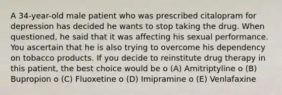 A 34-year-old male patient who was prescribed citalopram for depression has decided he wants to stop taking the drug. When questioned, he said that it was affecting his sexual performance. You ascertain that he is also trying to overcome his dependency on tobacco products. If you decide to reinstitute drug therapy in this patient, the best choice would be o (A) Amitriptyline o (B) Bupropion o (C) Fluoxetine o (D) Imipramine o (E) Venlafaxine