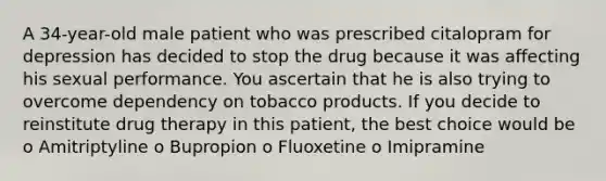 A 34-year-old male patient who was prescribed citalopram for depression has decided to stop the drug because it was affecting his sexual performance. You ascertain that he is also trying to overcome dependency on tobacco products. If you decide to reinstitute drug therapy in this patient, the best choice would be o Amitriptyline o Bupropion o Fluoxetine o Imipramine