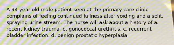 A 34-year-old male patient seen at the primary care clinic complains of feeling continued fullness after voiding and a split, spraying urine stream. The nurse will ask about a history of a. recent kidney trauma. b. gonococcal urethritis. c. recurrent bladder infection. d. benign prostatic hyperplasia.