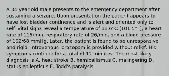 A 34-year-old male presents to the emergency department after sustaining a seizure. Upon presentation the patient appears to have lost bladder continence and is alert and oriented only to self. Vital signs reveal a temperature of 38.6°C (101.5°F), a heart rate of 115/min, respiratory rate of 26/min, and a blood pressure of 102/68 mmHg. Later, the patient is found to be unresponsive and rigid. Intravenous lorazepam is provided without relief. His symptoms continue for a total of 12 minutes. The most likely diagnosis is A. heat stroke B. hemiballismus C. malingering D. status epilepticus E. Todd's paralysis