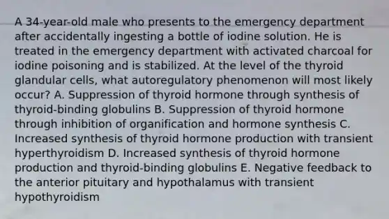 A 34-year-old male who presents to the emergency department after accidentally ingesting a bottle of iodine solution. He is treated in the emergency department with activated charcoal for iodine poisoning and is stabilized. At the level of the thyroid glandular cells, what autoregulatory phenomenon will most likely occur? A. Suppression of thyroid hormone through synthesis of thyroid-binding globulins B. Suppression of thyroid hormone through inhibition of organification and hormone synthesis C. Increased synthesis of thyroid hormone production with transient hyperthyroidism D. Increased synthesis of thyroid hormone production and thyroid-binding globulins E. Negative feedback to the anterior pituitary and hypothalamus with transient hypothyroidism