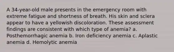 A 34-year-old male presents in the emergency room with extreme fatigue and shortness of breath. His skin and sclera appear to have a yellowish discoloration. These assessment findings are consistent with which type of anemia? a. Posthemorrhagic anemia b. Iron deficiency anemia c. Aplastic anemia d. Hemolytic anemia