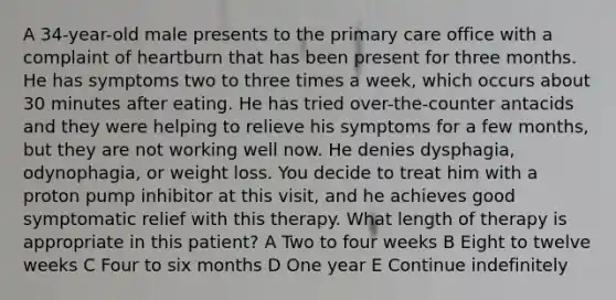 A 34-year-old male presents to the primary care office with a complaint of heartburn that has been present for three months. He has symptoms two to three times a week, which occurs about 30 minutes after eating. He has tried over-the-counter antacids and they were helping to relieve his symptoms for a few months, but they are not working well now. He denies dysphagia, odynophagia, or weight loss. You decide to treat him with a proton pump inhibitor at this visit, and he achieves good symptomatic relief with this therapy. What length of therapy is appropriate in this patient? A Two to four weeks B Eight to twelve weeks C Four to six months D One year E Continue indefinitely