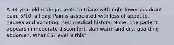 A 34-year-old male presents to triage with right lower quadrant pain, 5/10, all day. Pain is associated with loss of appetite, nausea and vomiting. Past medical history: None. The patient appears in moderate discomfort, skin warm and dry, guarding abdomen. What ESI level is this?