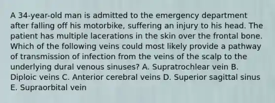 A 34-year-old man is admitted to the emergency department after falling off his motorbike, suffering an injury to his head. The patient has multiple lacerations in the skin over the frontal bone. Which of the following veins could most likely provide a pathway of transmission of infection from the veins of the scalp to the underlying dural venous sinuses? A. Supratrochlear vein B. Diploic veins C. Anterior cerebral veins D. Superior sagittal sinus E. Supraorbital vein